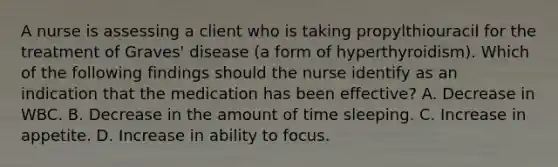 A nurse is assessing a client who is taking propylthiouracil for the treatment of Graves' disease (a form of hyperthyroidism). Which of the following findings should the nurse identify as an indication that the medication has been effective? A. Decrease in WBC. B. Decrease in the amount of time sleeping. C. Increase in appetite. D. Increase in ability to focus.