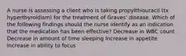 A nurse is assessing a client who is taking propylthiouracil (tx hyperthyroidism) for the treatment of Graves' disease. Which of the following findings should the nurse identify as an indication that the medication has been effective? Decrease in WBC count Decrease in amount of time sleeping Increase in appetite Increase in ability to focus