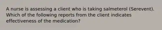 A nurse is assessing a client who is taking salmeterol (Serevent). Which of the following reports from the client indicates effectiveness of the medication?