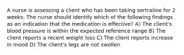 A nurse is assessing a client who has been taking sertraline for 2 weeks. The nurse should identify which of the following findings as an indication that the medication is effective? A) The client's blood pressure is within the expected reference range B) The client reports a recent weight loss C) The client reports increase in mood D) The client's legs are not swollen