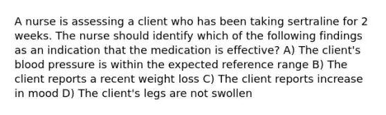 A nurse is assessing a client who has been taking sertraline for 2 weeks. The nurse should identify which of the following findings as an indication that the medication is effective? A) The client's blood pressure is within the expected reference range B) The client reports a recent weight loss C) The client reports increase in mood D) The client's legs are not swollen