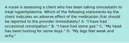 A nurse is assessing a client who has been taking simvastatin to treat hyperlipidemia. Which of the following statements by the client indicates an adverse effect of the medication that should be reported to the provider immediately? A. "I have had occasional constipation." B. "I have had some gas." C. "My head has been hurting for some days." D. "My legs feel weak and achy."