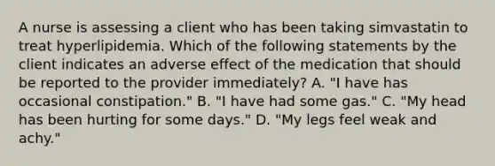 A nurse is assessing a client who has been taking simvastatin to treat hyperlipidemia. Which of the following statements by the client indicates an adverse effect of the medication that should be reported to the provider immediately? A. "I have has occasional constipation." B. "I have had some gas." C. "My head has been hurting for some days." D. "My legs feel weak and achy."