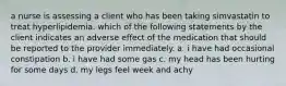 a nurse is assessing a client who has been taking simvastatin to treat hyperlipidemia. which of the following statements by the client indicates an adverse effect of the medication that should be reported to the provider immediately. a. i have had occasional constipation b. i have had some gas c. my head has been hurting for some days d. my legs feel week and achy