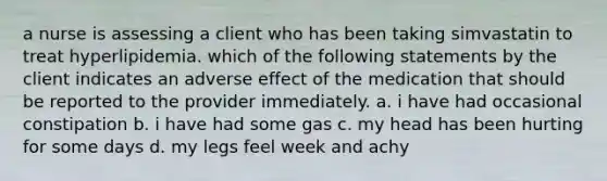 a nurse is assessing a client who has been taking simvastatin to treat hyperlipidemia. which of the following statements by the client indicates an adverse effect of the medication that should be reported to the provider immediately. a. i have had occasional constipation b. i have had some gas c. my head has been hurting for some days d. my legs feel week and achy