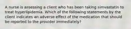 A nurse is assessing a client who has been taking simvastatin to treat hyperlipidemia. Which of the following statements by the client indicates an adverse effect of the medication that should be reported to the provider immediately?