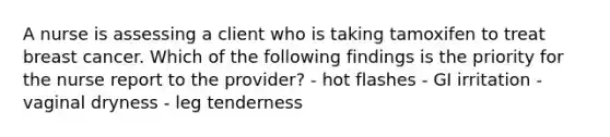 A nurse is assessing a client who is taking tamoxifen to treat breast cancer. Which of the following findings is the priority for the nurse report to the provider? - hot flashes - GI irritation - vaginal dryness - leg tenderness