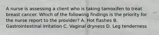 A nurse is assessing a client who is taking tamoxifen to treat breast cancer. Which of the following findings is the priority for the nurse report to the provider? A. Hot flashes B. Gastrointestinal irritation C. Vaginal dryness D. Leg tenderness