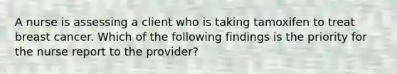 A nurse is assessing a client who is taking tamoxifen to treat breast cancer. Which of the following findings is the priority for the nurse report to the provider?