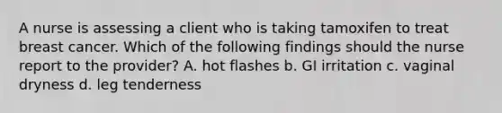 A nurse is assessing a client who is taking tamoxifen to treat breast cancer. Which of the following findings should the nurse report to the provider? A. hot flashes b. GI irritation c. vaginal dryness d. leg tenderness