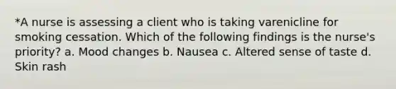 *A nurse is assessing a client who is taking varenicline for smoking cessation. Which of the following findings is the nurse's priority? a. Mood changes b. Nausea c. Altered sense of taste d. Skin rash