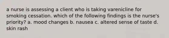 a nurse is assessing a client who is taking varenicline for smoking cessation. which of the following findings is the nurse's priority? a. mood changes b. nausea c. altered sense of taste d. skin rash