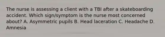 The nurse is assessing a client with a TBI after a skateboarding accident. Which sign/symptom is the nurse most concerned about? A. Asymmetric pupils B. Head laceration C. Headache D. Amnesia