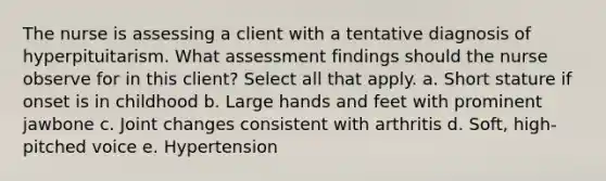 The nurse is assessing a client with a tentative diagnosis of hyperpituitarism. What assessment findings should the nurse observe for in this client? Select all that apply. a. Short stature if onset is in childhood b. Large hands and feet with prominent jawbone c. Joint changes consistent with arthritis d. Soft, high-pitched voice e. Hypertension