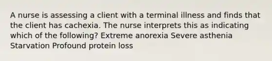 A nurse is assessing a client with a terminal illness and finds that the client has cachexia. The nurse interprets this as indicating which of the following? Extreme anorexia Severe asthenia Starvation Profound protein loss