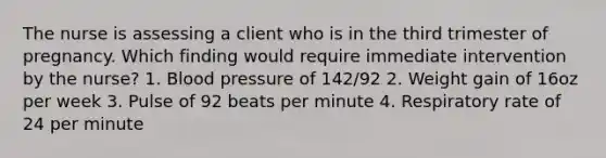 The nurse is assessing a client who is in the third trimester of pregnancy. Which finding would require immediate intervention by the nurse? 1. Blood pressure of 142/92 2. Weight gain of 16oz per week 3. Pulse of 92 beats per minute 4. Respiratory rate of 24 per minute