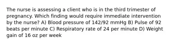 The nurse is assessing a client who is in the third trimester of pregnancy. Which finding would require immediate intervention by the nurse? A) Blood pressure of 142/92 mmHg B) Pulse of 92 beats per minute C) Respiratory rate of 24 per minute D) Weight gain of 16 oz per week