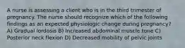 A nurse is assessing a client who is in the third trimester of pregnancy. The nurse should recognize which of the following findings as an expected physiologic change during pregnancy? A) Gradual lordosis B) Increased abdominal muscle tone C) Posterior neck flexion D) Decreased mobility of pelvic joints