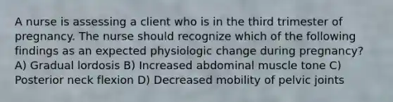 A nurse is assessing a client who is in the third trimester of pregnancy. The nurse should recognize which of the following findings as an expected physiologic change during pregnancy? A) Gradual lordosis B) Increased abdominal muscle tone C) Posterior neck flexion D) Decreased mobility of pelvic joints