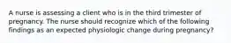 A nurse is assessing a client who is in the third trimester of pregnancy. The nurse should recognize which of the following findings as an expected physiologic change during pregnancy?