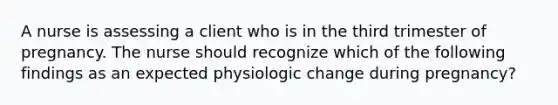 A nurse is assessing a client who is in the third trimester of pregnancy. The nurse should recognize which of the following findings as an expected physiologic change during pregnancy?