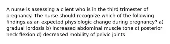 A nurse is assessing a client who is in the third trimester of pregnancy. The nurse should recognize which of the following findings as an expected physiologic change during pregnancy? a) gradual lordosis b) increased abdominal muscle tone c) posterior neck flexion d) decreased mobility of pelvic joints