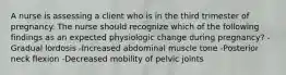 A nurse is assessing a client who is in the third trimester of pregnancy. The nurse should recognize which of the following findings as an expected physiologic change during pregnancy? -Gradual lordosis -Increased abdominal muscle tone -Posterior neck flexion -Decreased mobility of pelvic joints