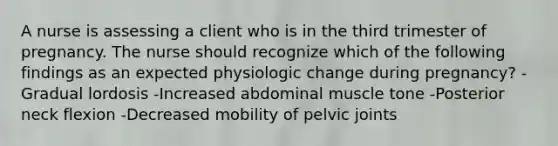 A nurse is assessing a client who is in the third trimester of pregnancy. The nurse should recognize which of the following findings as an expected physiologic change during pregnancy? -Gradual lordosis -Increased abdominal muscle tone -Posterior neck flexion -Decreased mobility of pelvic joints