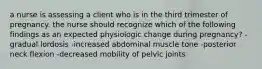 a nurse is assessing a client who is in the third trimester of pregnancy. the nurse should recognize which of the following findings as an expected physiologic change during pregnancy? - gradual lordosis -increased abdominal muscle tone -posterior neck flexion -decreased mobility of pelvic joints