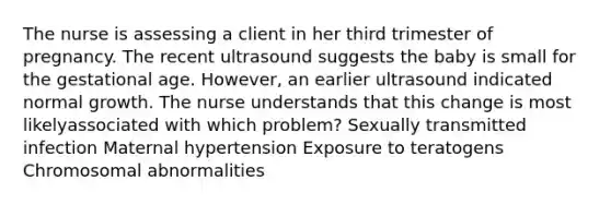 The nurse is assessing a client in her third trimester of pregnancy. The recent ultrasound suggests the baby is small for the gestational age. However, an earlier ultrasound indicated normal growth. The nurse understands that this change is most likelyassociated with which problem? Sexually transmitted infection Maternal hypertension Exposure to teratogens <a href='https://www.questionai.com/knowledge/k9GCoid6kL-chromosomal-abnormalities' class='anchor-knowledge'>chromosomal abnormalities</a>