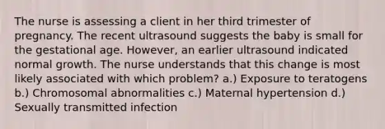 The nurse is assessing a client in her third trimester of pregnancy. The recent ultrasound suggests the baby is small for the gestational age. However, an earlier ultrasound indicated normal growth. The nurse understands that this change is most likely associated with which problem? a.) Exposure to teratogens b.) Chromosomal abnormalities c.) Maternal hypertension d.) Sexually transmitted infection