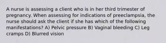 A nurse is assessing a client who is in her third trimester of pregnancy. When assessing for indications of preeclampsia, the nurse should ask the client if she has which of the following manifestations? A) Pelvic pressure B) Vaginal bleeding C) Leg cramps D) Blurred vision