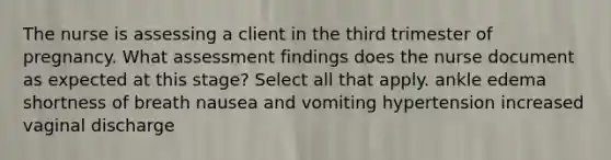 The nurse is assessing a client in the third trimester of pregnancy. What assessment findings does the nurse document as expected at this stage? Select all that apply. ankle edema shortness of breath nausea and vomiting hypertension increased vaginal discharge