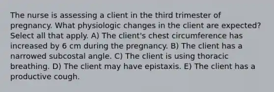 The nurse is assessing a client in the third trimester of pregnancy. What physiologic changes in the client are expected? Select all that apply. A) The client's chest circumference has increased by 6 cm during the pregnancy. B) The client has a narrowed subcostal angle. C) The client is using thoracic breathing. D) The client may have epistaxis. E) The client has a productive cough.