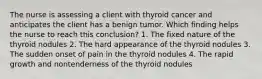 The nurse is assessing a client with thyroid cancer and anticipates the client has a benign tumor. Which finding helps the nurse to reach this conclusion? 1. The fixed nature of the thyroid nodules 2. The hard appearance of the thyroid nodules 3. The sudden onset of pain in the thyroid nodules 4. The rapid growth and nontenderness of the thyroid nodules