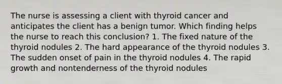 The nurse is assessing a client with thyroid cancer and anticipates the client has a benign tumor. Which finding helps the nurse to reach this conclusion? 1. The fixed nature of the thyroid nodules 2. The hard appearance of the thyroid nodules 3. The sudden onset of pain in the thyroid nodules 4. The rapid growth and nontenderness of the thyroid nodules