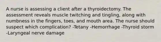 A nurse is assessing a client after a thyroidectomy. The assessment reveals muscle twitching and tingling, along with numbness in the fingers, toes, and mouth area. The nurse should suspect which complication? -Tetany -Hemorrhage -Thyroid storm -Laryngeal nerve damage