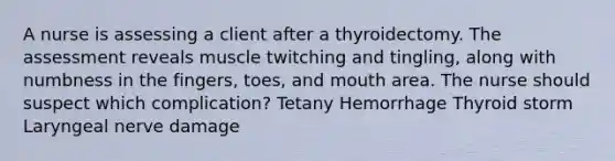 A nurse is assessing a client after a thyroidectomy. The assessment reveals muscle twitching and tingling, along with numbness in the fingers, toes, and mouth area. The nurse should suspect which complication? Tetany Hemorrhage Thyroid storm Laryngeal nerve damage