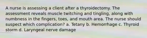 A nurse is assessing a client after a thyroidectomy. The assessment reveals muscle twitching and tingling, along with numbness in the fingers, toes, and mouth area. The nurse should suspect which complication? a. Tetany b. Hemorrhage c. Thyroid storm d. Laryngeal nerve damage