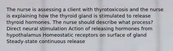 The nurse is assessing a client with thyrotoxicosis and the nurse is explaining how the thyroid gland is stimulated to release thyroid hormones. The nurse should describe what process? Direct neural stimulation Action of releasing hormones from hypothalamus Homeostatic receptors on surface of gland Steady-state continuous release