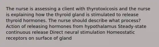 The nurse is assessing a client with thyrotoxicosis and the nurse is explaining how the thyroid gland is stimulated to release thyroid hormones. The nurse should describe what process? Action of releasing hormones from hypothalamus Steady-state continuous release Direct neural stimulation Homeostatic receptors on surface of gland