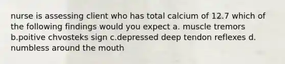 nurse is assessing client who has total calcium of 12.7 which of the following findings would you expect a. muscle tremors b.poitive chvosteks sign c.depressed deep tendon reflexes d. numbless around the mouth