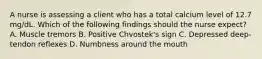 A nurse is assessing a client who has a total calcium level of 12.7 mg/dL. Which of the following findings should the nurse expect? A. Muscle tremors B. Positive Chvostek's sign C. Depressed deep-tendon reflexes D. Numbness around the mouth