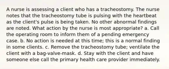 A nurse is assessing a client who has a tracheostomy. The nurse notes that the tracheostomy tube is pulsing with the heartbeat as the client's pulse is being taken. No other abnormal findings are noted. What action by the nurse is most appropriate? a. Call the operating room to inform them of a pending emergency case. b. No action is needed at this time; this is a normal finding in some clients. c. Remove the tracheostomy tube; ventilate the client with a bag-valve-mask. d. Stay with the client and have someone else call the primary health care provider immediately.