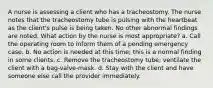 A nurse is assessing a client who has a tracheostomy. The nurse notes that the tracheostomy tube is pulsing with the heartbeat as the client's pulse is being taken. No other abnormal findings are noted. What action by the nurse is most appropriate? a. Call the operating room to inform them of a pending emergency case. b. No action is needed at this time; this is a normal finding in some clients. c. Remove the tracheostomy tube; ventilate the client with a bag-valve-mask. d. Stay with the client and have someone else call the provider immediately.