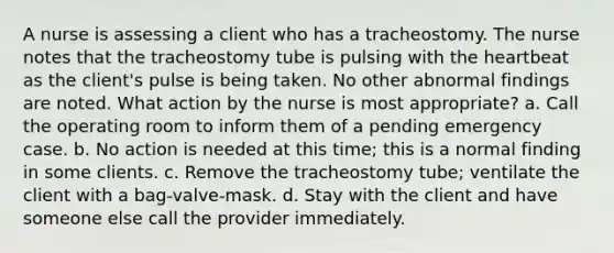 A nurse is assessing a client who has a tracheostomy. The nurse notes that the tracheostomy tube is pulsing with the heartbeat as the client's pulse is being taken. No other abnormal findings are noted. What action by the nurse is most appropriate? a. Call the operating room to inform them of a pending emergency case. b. No action is needed at this time; this is a normal finding in some clients. c. Remove the tracheostomy tube; ventilate the client with a bag-valve-mask. d. Stay with the client and have someone else call the provider immediately.