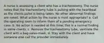 A nurse is assessing a client who has a tracheostomy. The nurse notes that the tracheostomy tube is pulsing with the heartbeat as the clients pulse is being taken. No other abnormal findings are noted. What action by the nurse is most appropriate? a. Call the operating room to inform them of a pending emergency case. b. No action is needed at this time; this is a normal finding in some clients. c. Remove the tracheostomy tube; ventilate the client with a bag-valve-mask. d. Stay with the client and have someone else call the provider immediately.