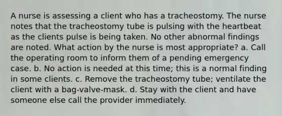 A nurse is assessing a client who has a tracheostomy. The nurse notes that the tracheostomy tube is pulsing with the heartbeat as the clients pulse is being taken. No other abnormal findings are noted. What action by the nurse is most appropriate? a. Call the operating room to inform them of a pending emergency case. b. No action is needed at this time; this is a normal finding in some clients. c. Remove the tracheostomy tube; ventilate the client with a bag-valve-mask. d. Stay with the client and have someone else call the provider immediately.