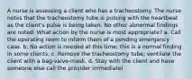 A nurse is assessing a client who has a tracheostomy. The nurse notes that the tracheostomy tube is pulsing with the heartbeat as the client's pulse is being taken. No other abnormal findings are noted. What action by the nurse is most appropriate? a. Call the operating room to inform them of a pending emergency case. b. No action is needed at this time; this is a normal finding in some clients. c. Remove the tracheostomy tube; ventilate the client with a bag-valve-mask. d. Stay with the client and have someone else call the provider immediatel