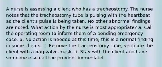 A nurse is assessing a client who has a tracheostomy. The nurse notes that the tracheostomy tube is pulsing with the heartbeat as the client's pulse is being taken. No other abnormal findings are noted. What action by the nurse is most appropriate? a. Call the operating room to inform them of a pending emergency case. b. No action is needed at this time; this is a normal finding in some clients. c. Remove the tracheostomy tube; ventilate the client with a bag-valve-mask. d. Stay with the client and have someone else call the provider immediatel